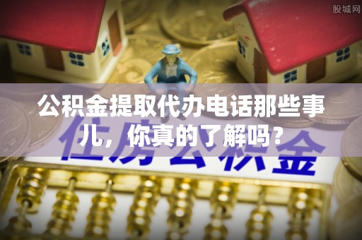宜章公积金提取代办电话那些事儿，你真的了解吗？