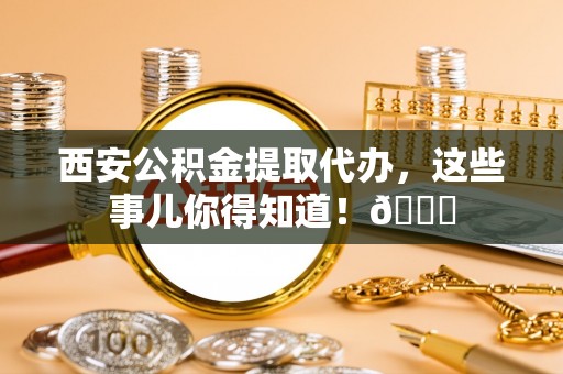 宜章西安公积金提取代办，这些事儿你得知道！😎