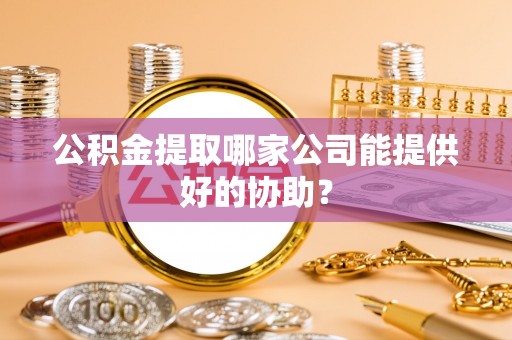 宜章公积金提取哪家公司能提供好的协助？